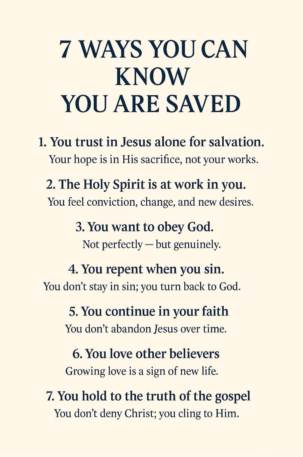 7 WAYS YOU CAN KNOW YOU ARE SAVED

1. You trust in Jesus alone for salvation.
Your hope is in His sacrifice, not your works.

2. The Holy Spirit is at work in you.
You feel conviction, change, and new desires.

3. You want to obey God.
Not perfectly — but genuinely.

4. You repent when you sin.
You don’t stay in sin; you turn back to God.

5. You c