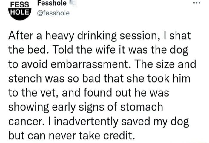 FESS Fesshole fesshole After a heavy drinking session shat the bed Told the wife it was the dog to avoid embarrassment The size and stench was so bad that she took him to the vet and found out he was showing early signs of stomach cancer inadvertently saved my dog but can never take credit