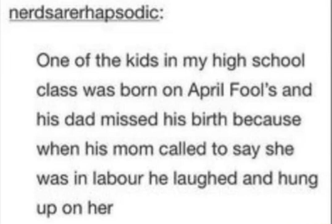 nerdsarerhapsodic One of the kids in my high school class was born on April Fools and his dad missed his birth because when his mom called to say she was in labour he laughed and hung up on her