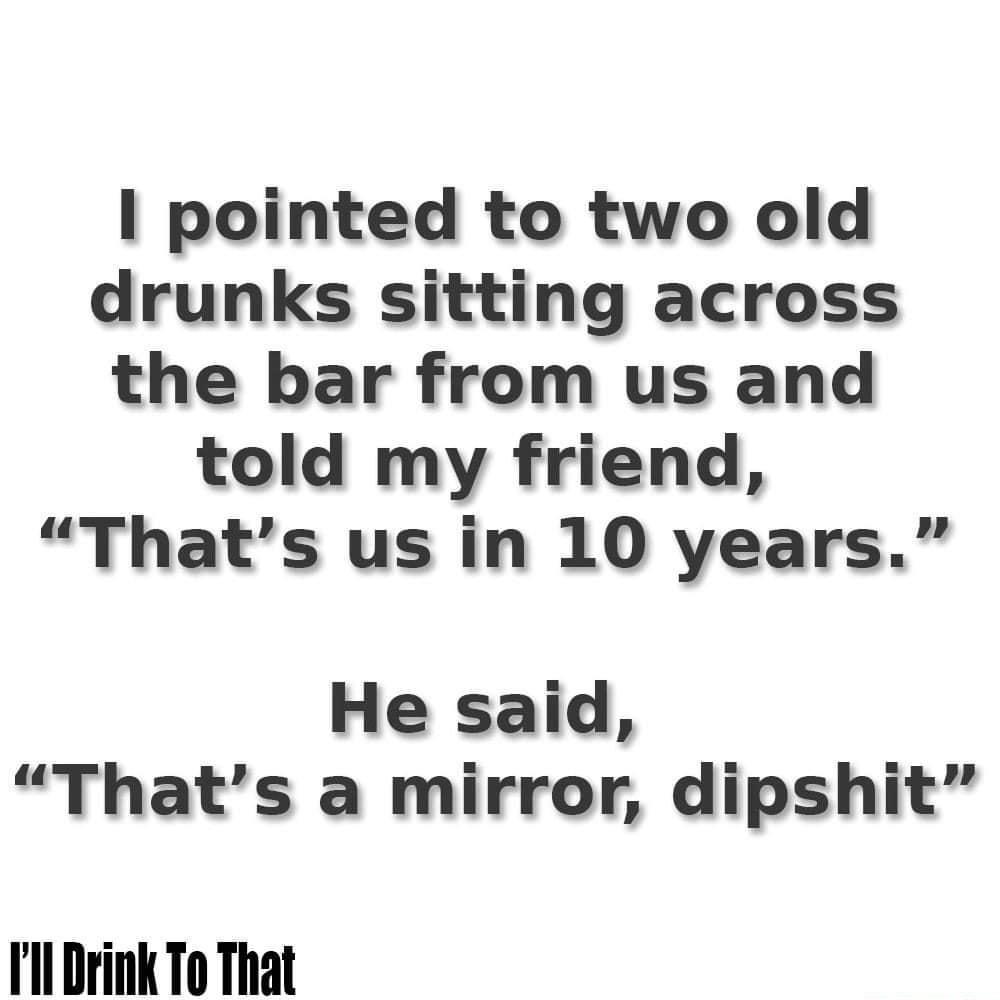 pointed to two old drunks sitting across the bar from us and told my friend Thats us in 10 years He said Thats a mirror dipshit l Drink To That