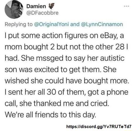 Damien DFacobbre Replying to OriginalYoni and LynnCinnamon put some action figures on eBay a mom bought 2 but not the other 28 had She mssged to say her autistic son was excited to get them She wished she could have bought more sent her all 30 of them got a phone call she thanked me and cried Were all friends to this day httpsdiscordggYv7IRUTe Td7