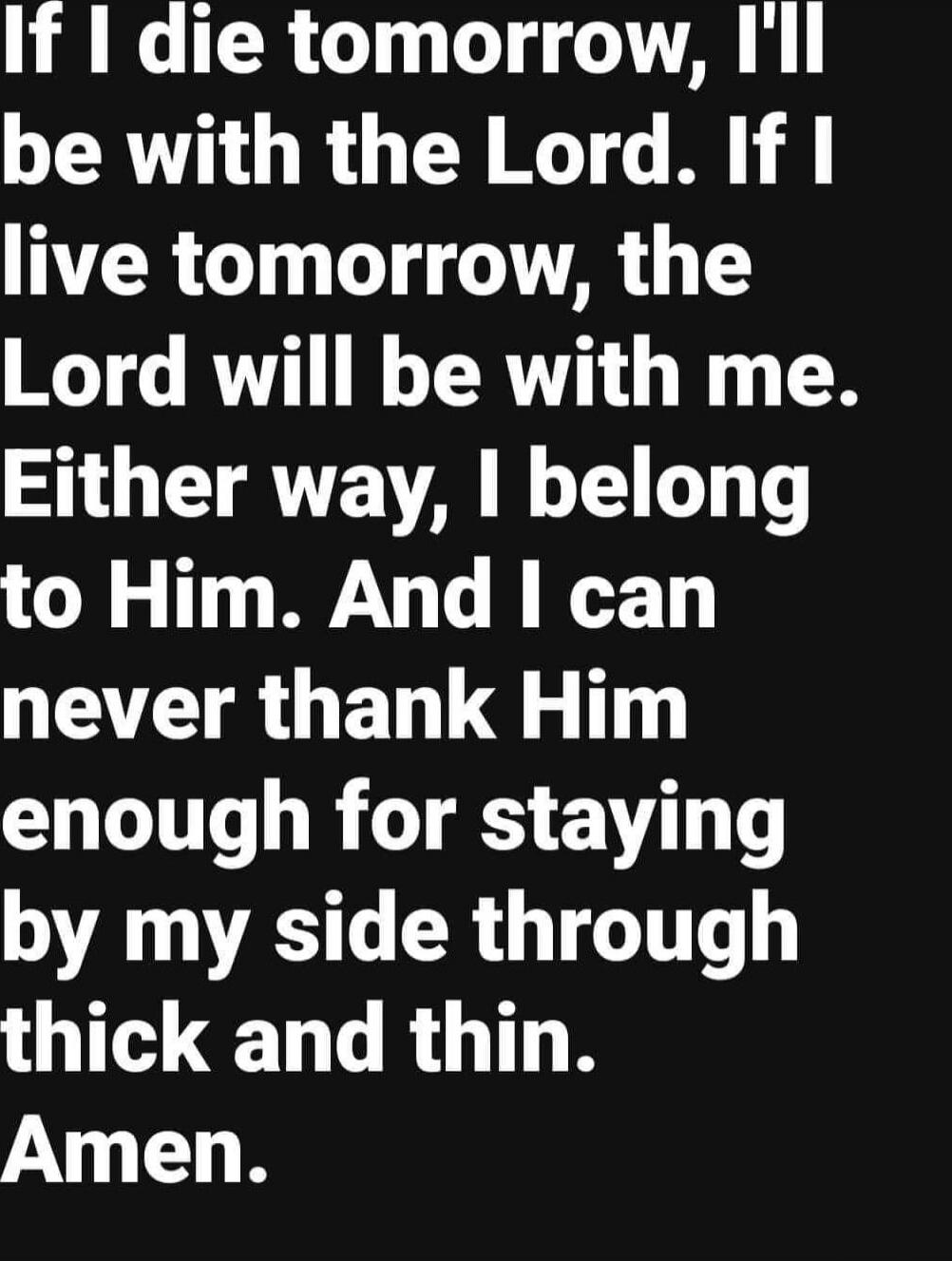 If I die tomorrow, I'll be with the Lord. If I live tomorrow, the Lord will be with me. Either way, I belong to Him. And I can never thank Him enough for staying by my side through thick and thin. Amen.
