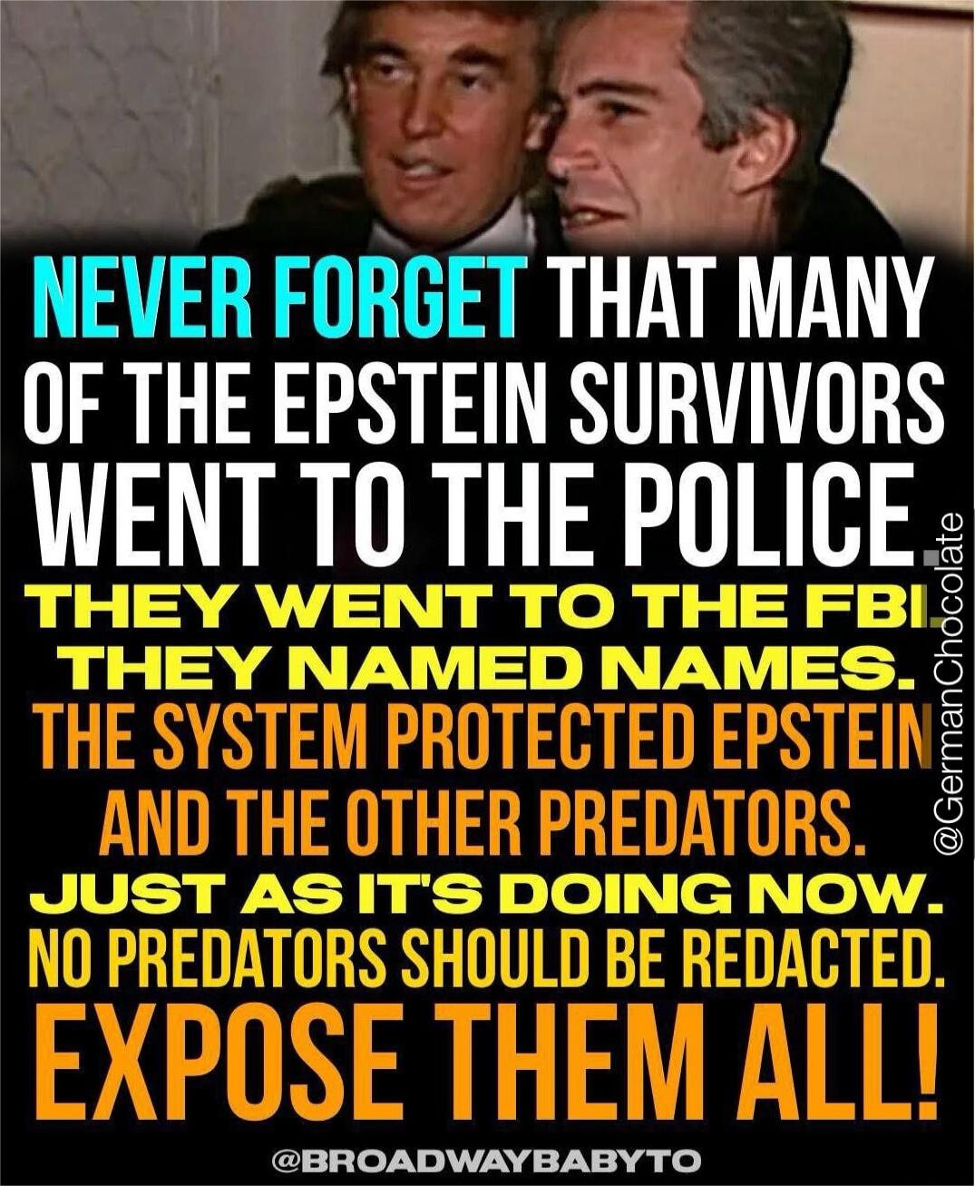 NEVER FORGET THAT MANY OF THE EPSTEIN SURVIVORS WENT TO THE POLICE THEY WENT TO THE FBI THEY NAMED NAMES THE SYSTEM PROTECTED EPSTEIN AND THE OTHER PREDATORS. JUST AS IT'S DOING NOW. NO PREDATORS SHOULD BE REDACTED. EXPOSE THEM ALL!