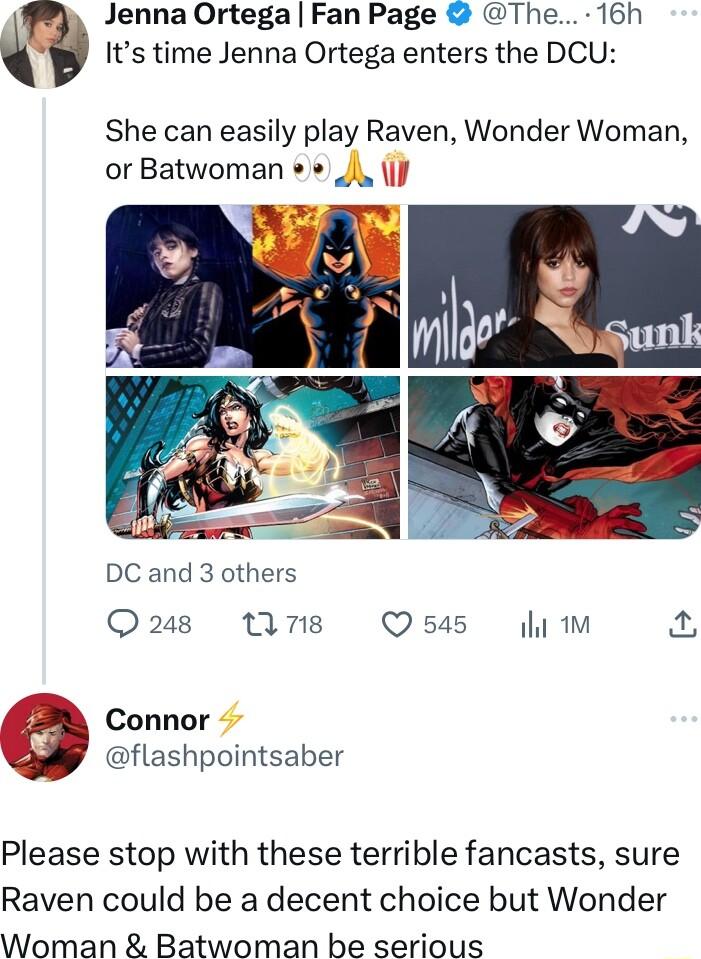 Jenna Ortega Fan Page The 16h Its time Jenna Ortega enters the DCU She can easily play Raven Wonder Woman or Batwoman i J DC and 3 others Qs M7 Q545 1M connor flashpointsaber Please stop with these terrible fancasts sure Raven could be a decent choice but Wonder Woman Batwoman be serious