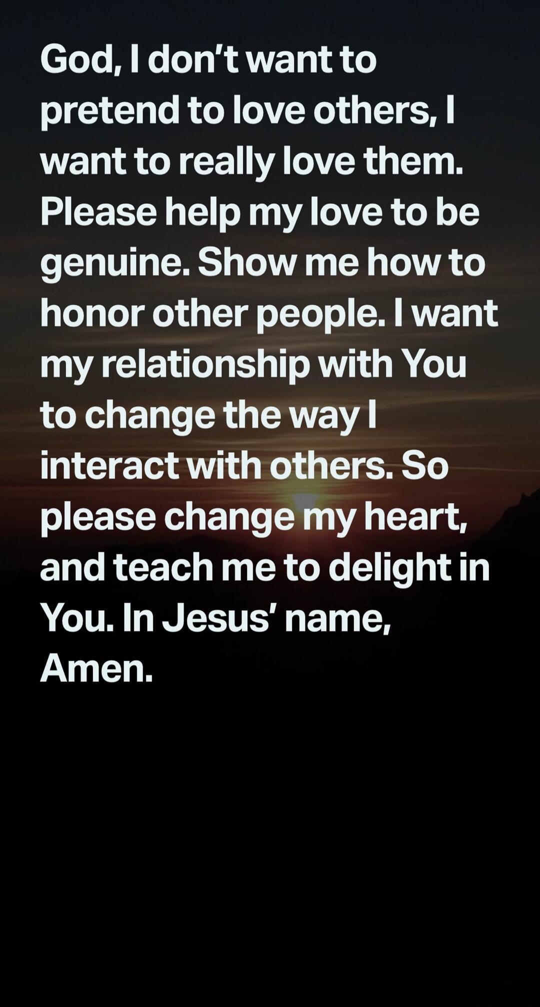 God, I don't want to pretend to love others, I want to really love them. Please help my love to be genuine. Show me how to honor other people. I want my relationship with You to change the way I interact with others. So please change my heart, and teach me to delight in You. In Jesus' name, Amen.