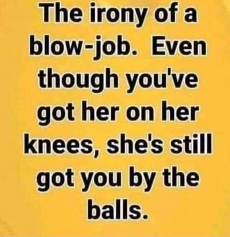The irony of a blow-job. Even though you've got her on her knees, she's still got you by the balls.