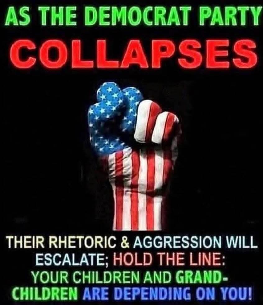 AS THE DEMOCRAT PARTY COLLAPSES THEIR RHETORIC & AGGRESSION WILL ESCALATE; HOLD THE LINE: YOUR CHILDREN AND GRAND-CHILDREN ARE DEPENDING ON YOU!