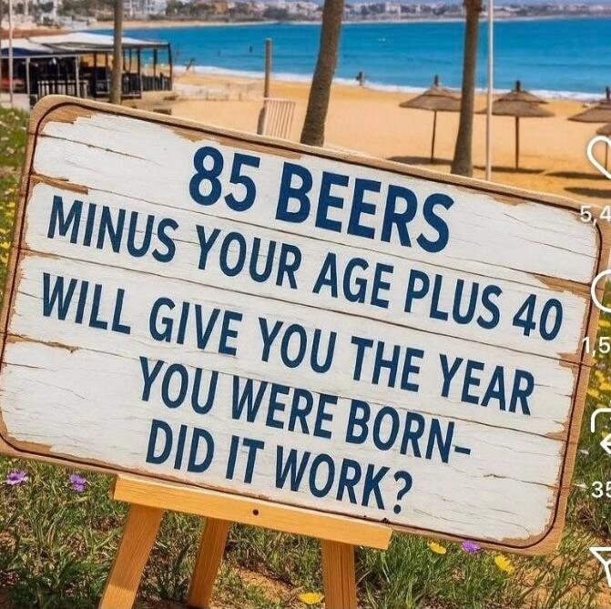 85 BEERS
MINUS YOUR AGE PLUS 40
WILL GIVE YOU THE YEAR YOU WERE BORN-
DID IT WORK?