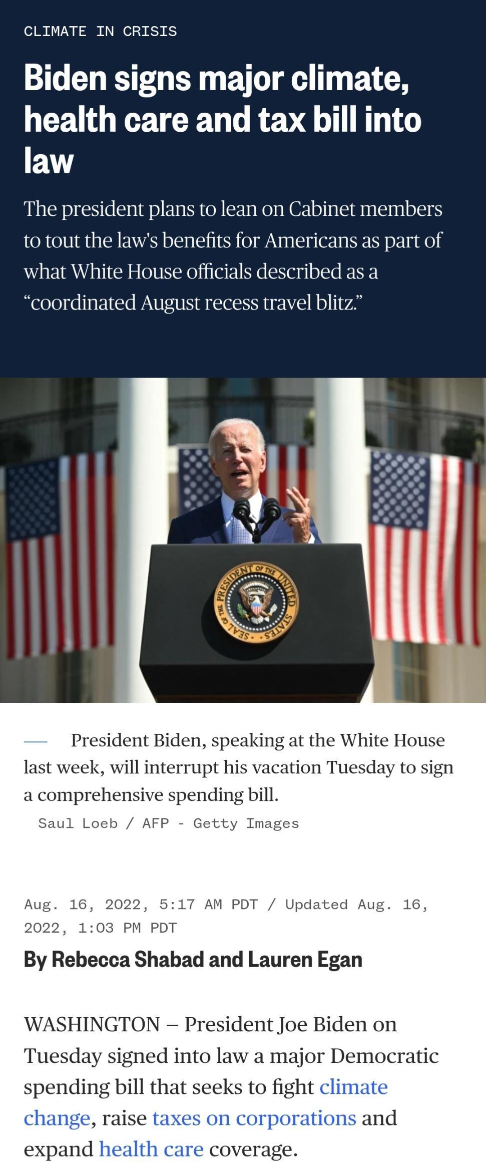 CLIMATE IN CRISIS Biden signs major climate L CEUGGETCR T G REVE LTI law The president plans to lean on Cabinet members to tout the laws benefits for Americans as part of what White House officials described as a coordinated August recess travel blitz 517 AM Updated Aug 1 103 PM PDT By Rebecca Shabad and Lauren Egan WASHINGTON President Joe Biden on Tuesday signed into law a major Democratic spend
