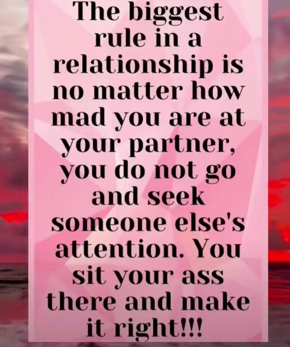 The biggest rule in a relationship is no matter how mad you are at your partner, you do not go and seek someone else's attention. You sit your ass there and make it right!!!
