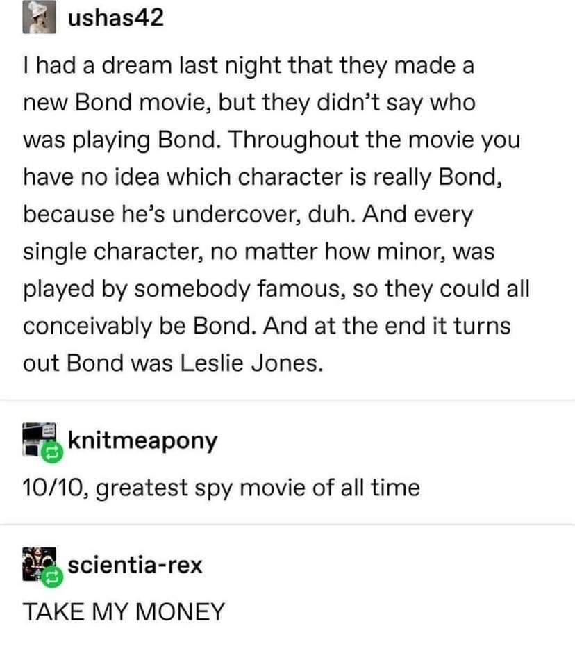 ushas42 had a dream last night that they made a new Bond movie but they didnt say who was playing Bond Throughout the movie you have no idea which character is really Bond because hes undercover duh And every single character no matter how minor was played by somebody famous so they could all conceivably be Bond And at the end it turns out Bond was Leslie Jones knitmeapony 10710 greatest spy movie