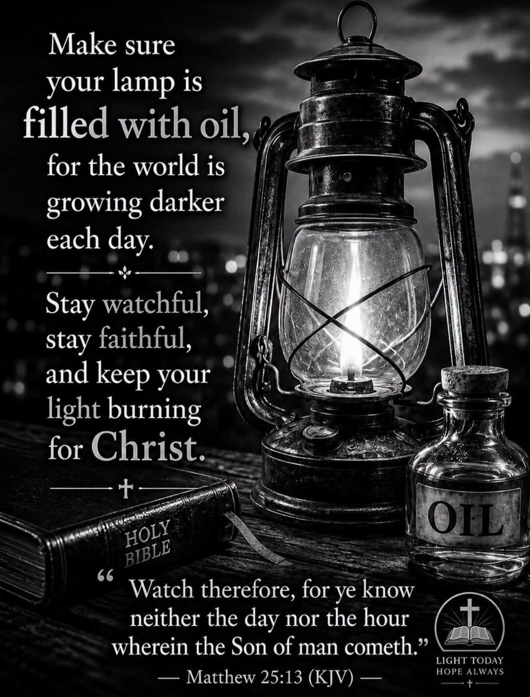 Make sure your lamp is filled with oil, for the world is growing darker each day. Stay watchful, stay faithful, and keep your light burning for Christ. HOLY BIBLE. Watch therefore, for ye know neither the day nor the hour wherein the Son of man cometh. Matthew 25:13 (KJV). OIL. LIGHT TODAY HOPE ALWAYS.
