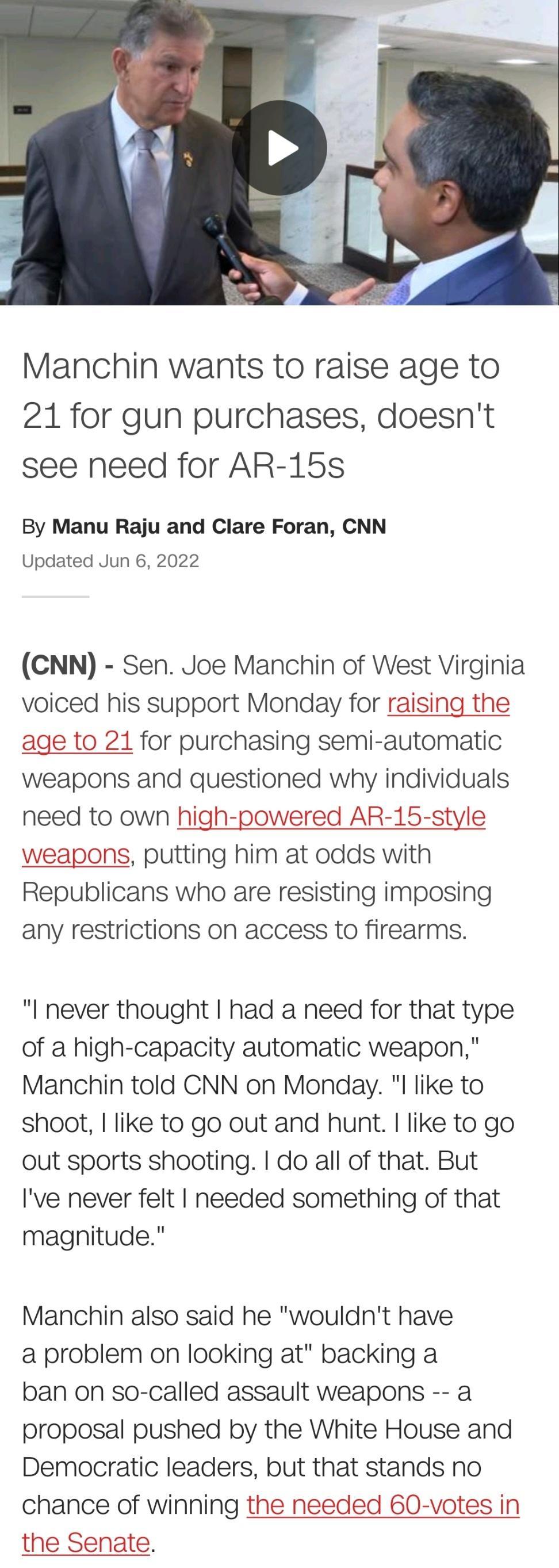 Manchin wants to raise age to 21 for gun purchases doesnt see need for AR 15s By Manu Raju and Clare Foran CNN Updated Jun 6 2022 CNN Sen Joe Manchin of West Virginia voiced his support Monday for raising the age to 21 for purchasing semi automatic weapons and questioned why individuals need to own high powered AR 15 style weapons putting him at odds with Republicans who are resisting imposing any