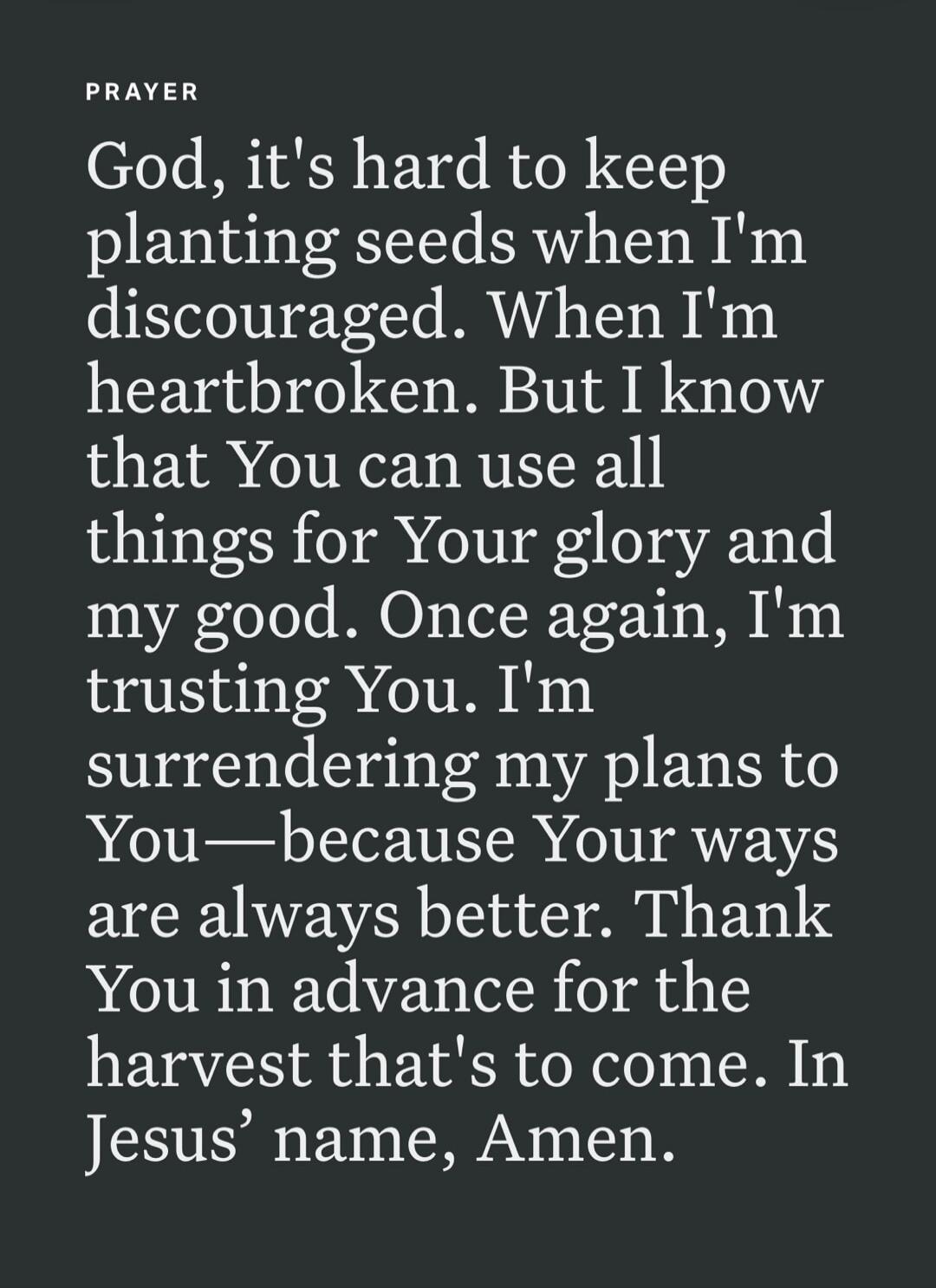 PRAYER God, it's hard to keep planting seeds when I'm discouraged. When I'm heartbroken. But I know that You can use all things for Your glory and my good. Once again, I'm trusting You. I'm surrendering my plans to You—because Your ways are always better. Thank You in advance for the harvest that's to come. In Jesus' name, Amen.