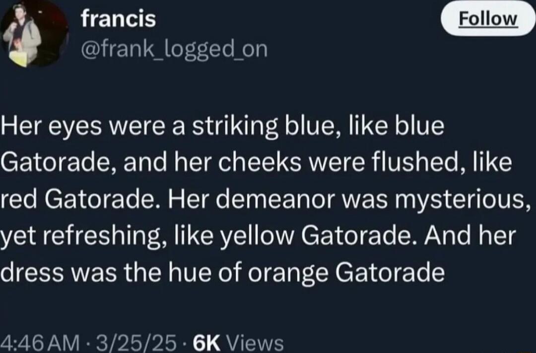 Her eyes were a striking blue, like blue Gatorade, and her cheeks were flushed, like red Gatorade. Her demeanor was mysterious, yet refreshing, like yellow Gatorade. And her dress was the hue of orange Gatorade