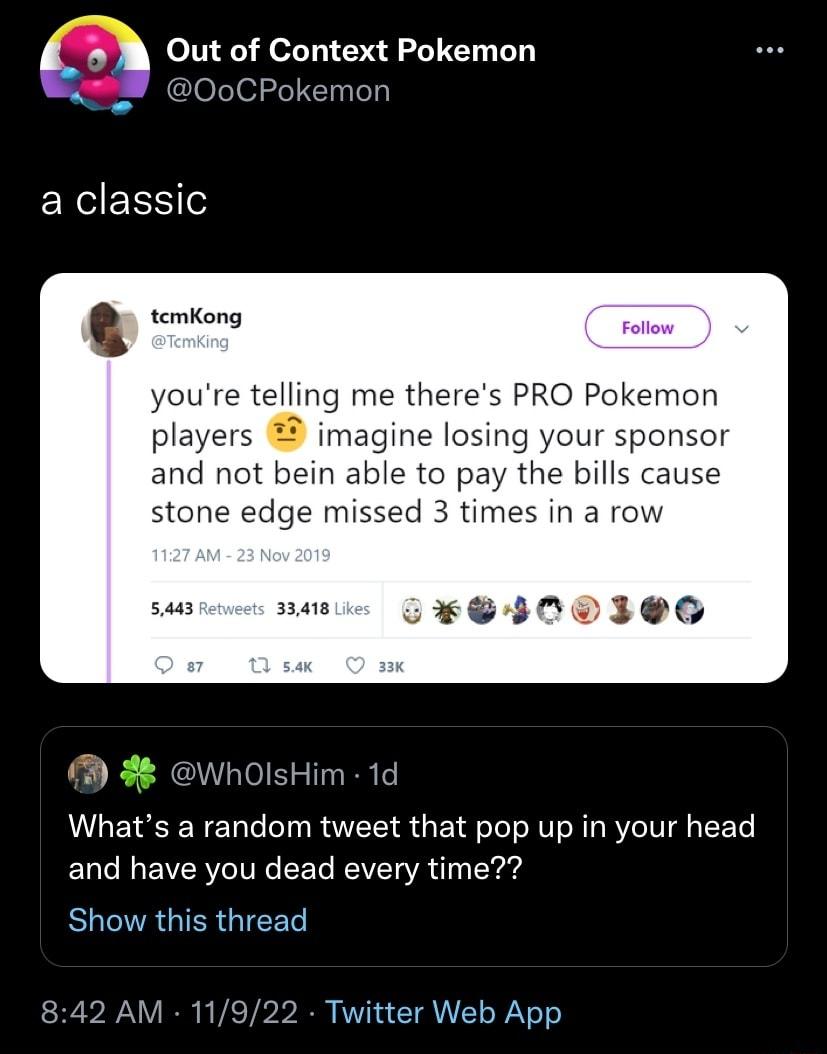 7 A Out of Context Pokemon 00CPokemon a classic temKong youre telling me theres PRO Pokemon players imagine losing your s r and not bein able to pay the bills cause ne edge mi imes in a ro CSI0DINE b X Whats a random tweet that pop up in your head and have you dead every time Show this thread WhOlsHim 1d 842 AM 2 Twitter Web App