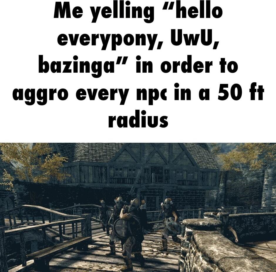 Me yelling hello everypony UwU bazinga in order to aggro every npc in a 50 ft