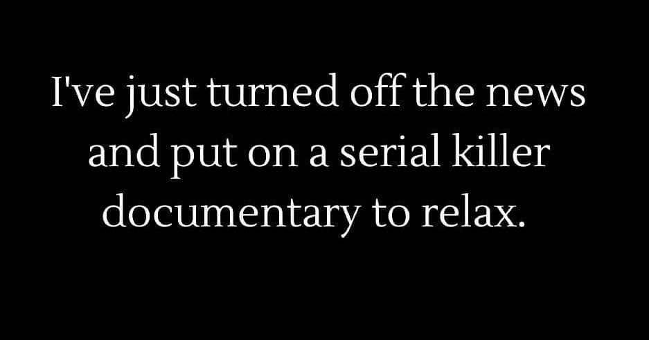 Ive just turned off the news and put on a serial killer documentary to relax