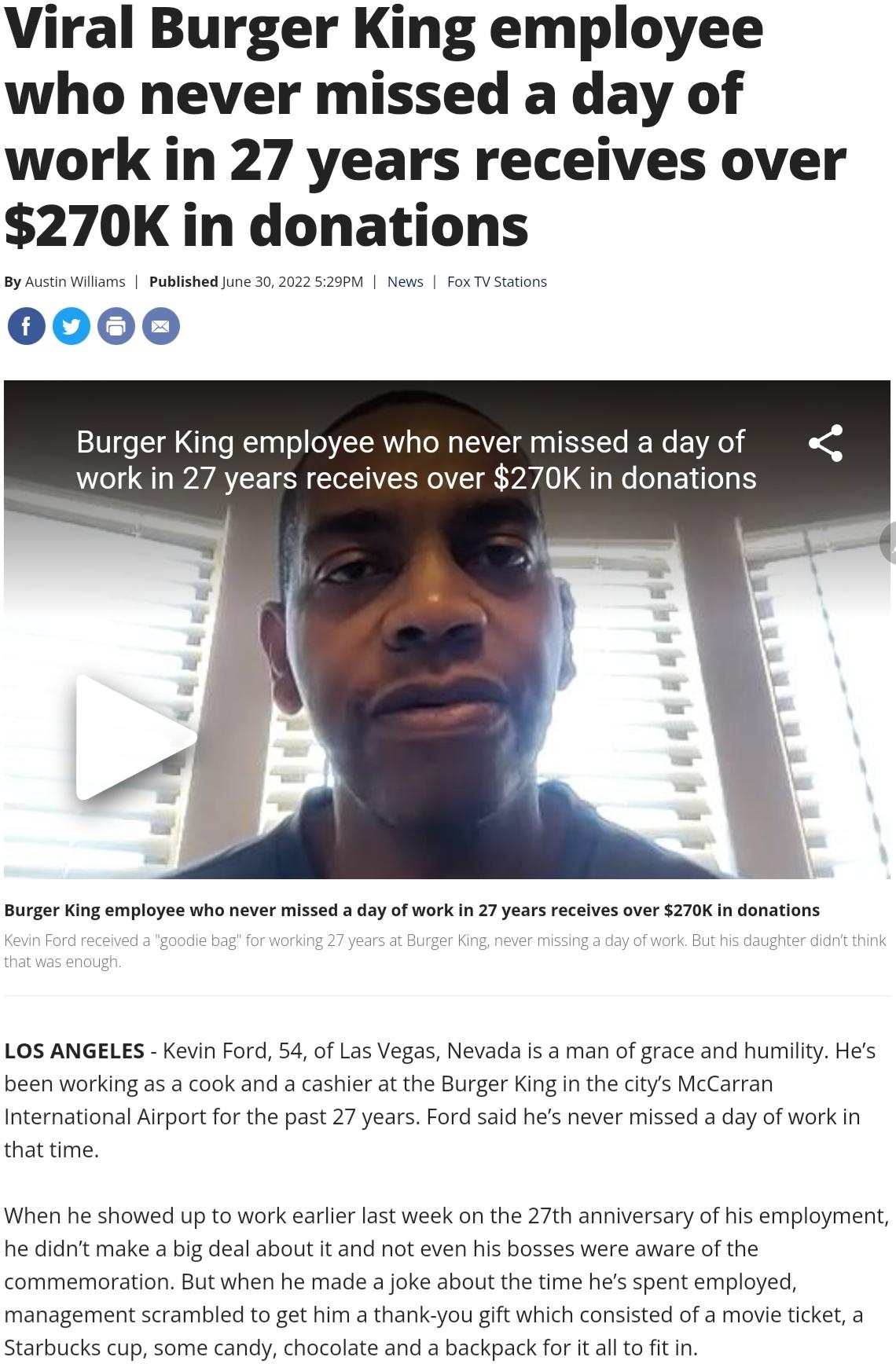 Viral Burger King employee who never missed a day of work in 27 years receives over 270K in donatlons OOOO Burger King employee who never missed a day of o work in 27 years receives over 270K in donations urge King employee who never missed day of work n 2 yearsreceives over 270K n donatons LOS ANGELES Kevin Ford 54 of Las Vegas Nevada is a man of grace and humilty Hes been working as a cook and a