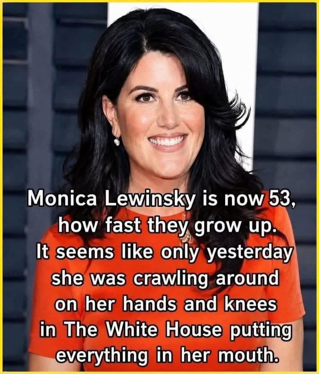 Monica Lewinsky is now 53, how fast they grow up. It seems like only yesterday she was crawling around on her hands and knees in The White House putting everything in her mouth.