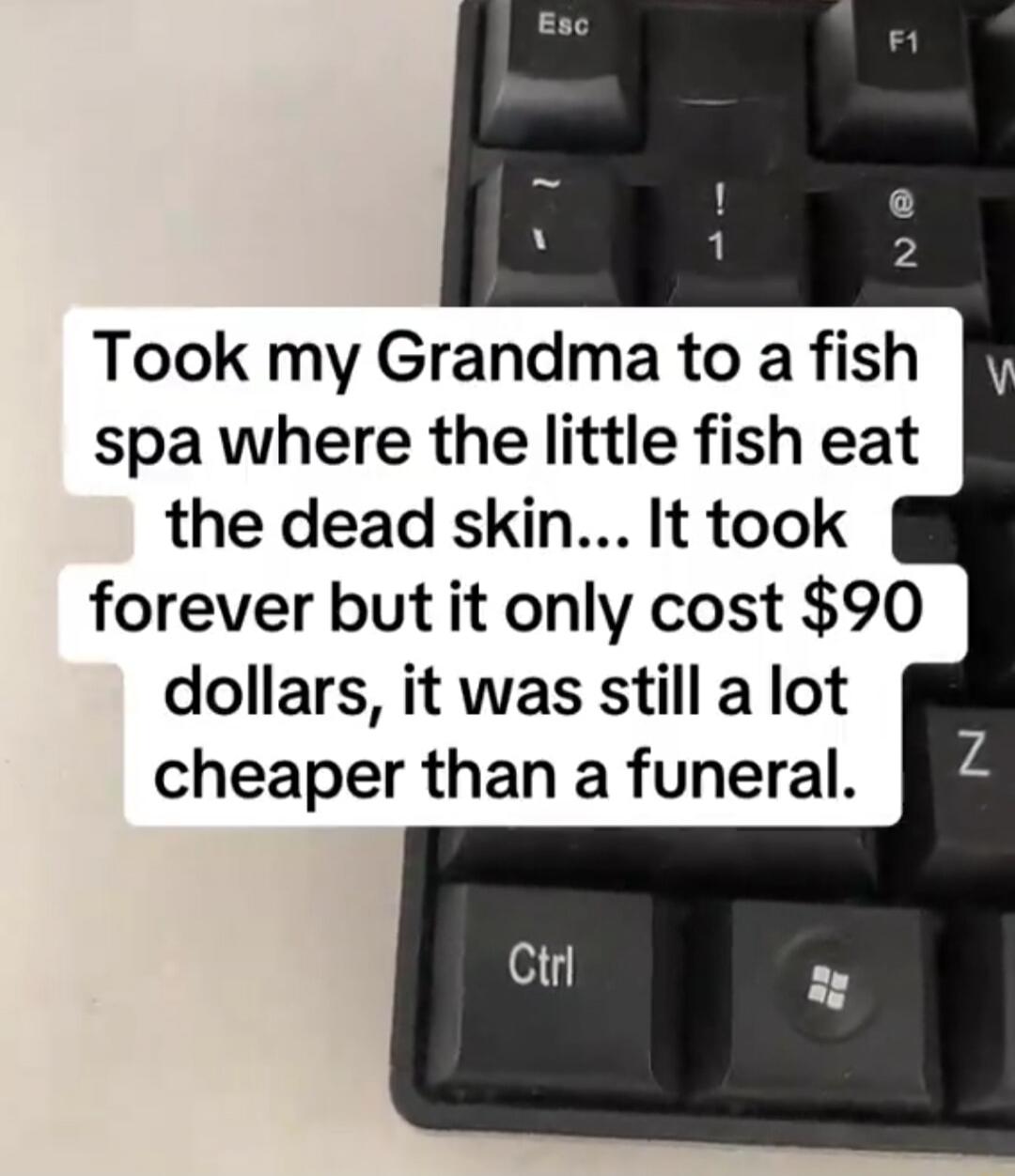 Took my Grandma to a fish spa where the little fish eat the dead skin... It took forever but it only cost $90 dollars, it was still a lot cheaper than a funeral.