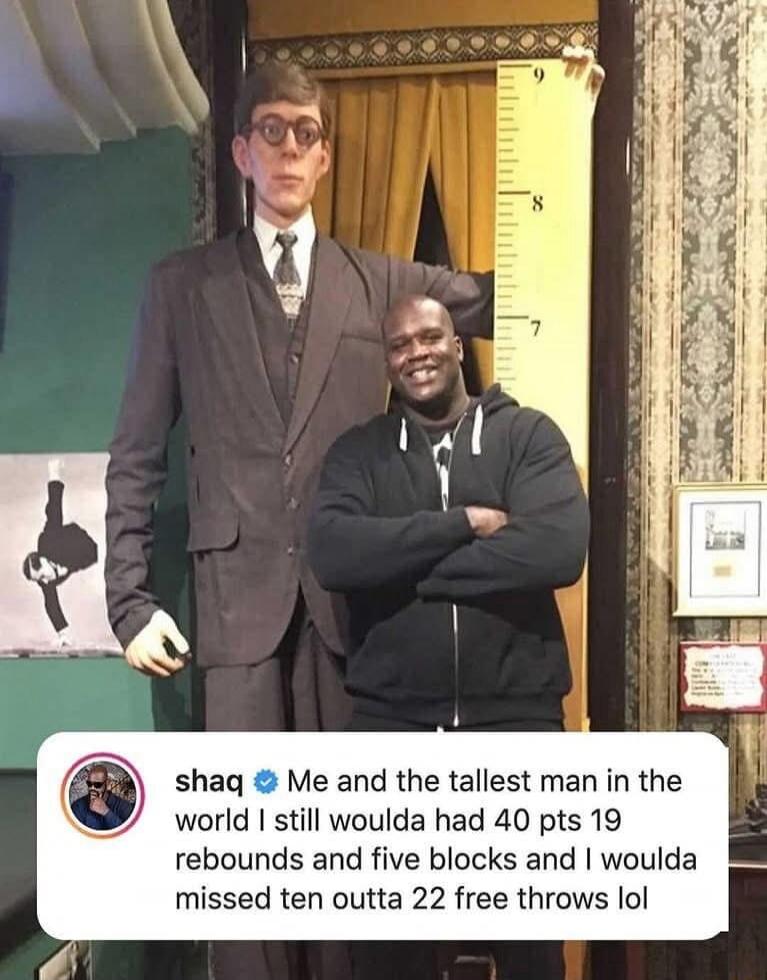 shaq Me and the tallest man in the world still woulda had 40 pts 19 rebounds and five blocks and woulda missed ten outta 22 free throws lol