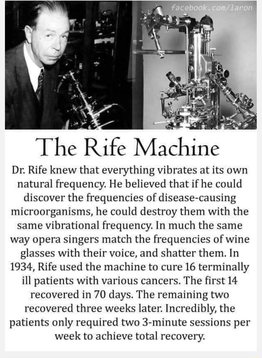 The ife Mahine Dr Rife knew that everything vibrates at its own natural frequency He believed that if he could discover the frequencies of disease causing microorganisms he could destroy them with the same vibrational frequency In much the same way opera singers match the frequencies of wine glasses with their voice and shatter them In 1934 Rife used the machine to cure 16 terminally ill patients 