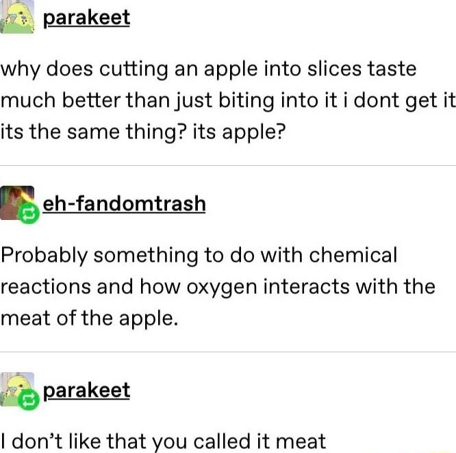 parakeet why does cutting an apple into slices taste much better than just biting into it i dont get it its the same thing its apple ehfandomtras Probably something to do with chemical reactions and how oxygen interacts with the meat of the apple parakeet dont like that you called it meat
