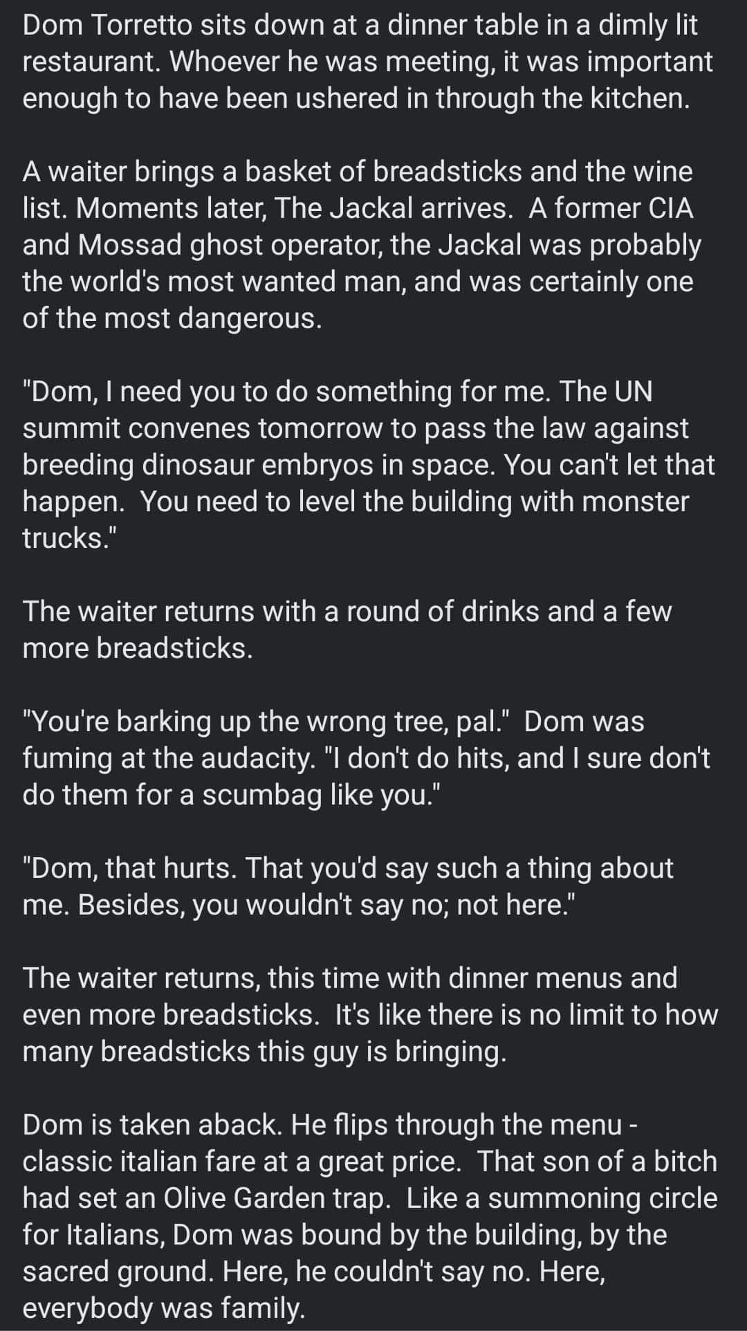 Dom Torretto sits down at a dinner table in a dimly lit restaurant Whoever he was meeting it was important enough to have been ushered in through the kitchen A waiter brings a basket of breadsticks and the wine list Moments later The Jackal arrives A former CIA E1ao B oFXTo Mo go Xy Mo o l 1 o A g RN F To IRV EF o o o o101 the worlds most wanted man and was certainly one of the most dangerous i 0 