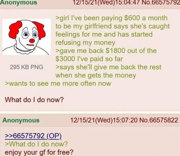 Anonymous 121921VWed190447 N0Bbo o792 girl Ive been paying 600 a month to be my girlfriend says shes caught feelings for me and has started refusing my money gave me back 1800 out of the 3000 Ive paid so far 295 KB PNG says shell give me back the rest when she gets the money wants to see me more often now What do do now Anonymous 121521Wed150720 No66575822 66575792 OP What do do now enjoy your gf 