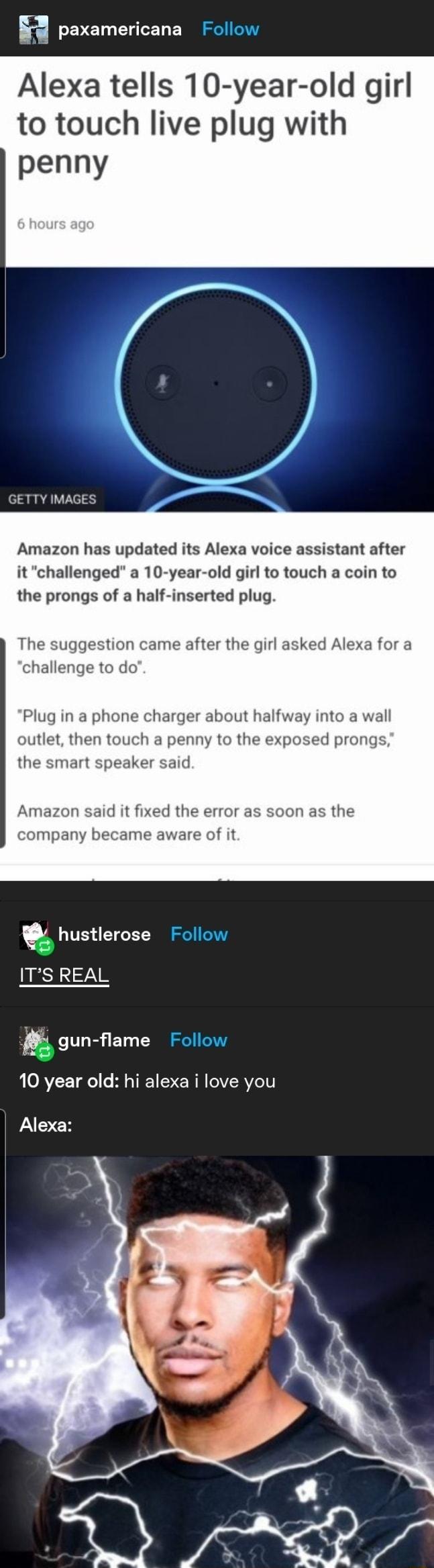 paxamericana Follow Alexa tells 10 year old girl to touch live plug with penny GETTY IMAGES Amazon has updated its Alexa voice assistant after it challenged a 10 year old girl to touch a coin to the prongs of a half inserted plug The suggestion came after the girl asked Alexa for a challenge to do Plug in a phone charger about halfway into a wall outlet then touch a penny to the exposed prongs the