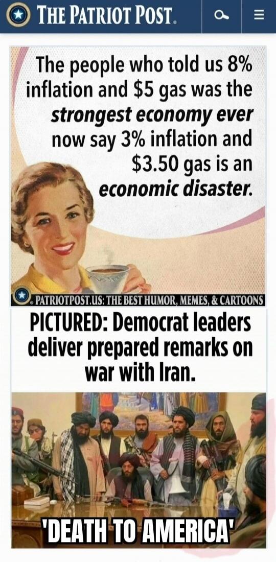 THE PATRIOT POST. The people who told us 8% inflation and $5 gas was the strongest economy ever now say 3% inflation and $3.50 gas is an economic disaster. PATRIOTPOST.US: THE BEST HUMOR, MEMES, & CARTOONS PICTURED: Democrat leaders deliver prepared remarks on war with Iran. 'DEATH TO AMERICA'