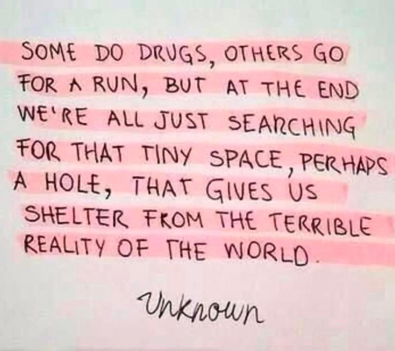 SOME DO DRUGS OTHERS GO FOR A RUN BUT AT THE END WERE ALL JUST SEARCHING TOR THAT TINY SPACE PER HAPS A HOLE THAY GlyEs Us SHELTER FROM THE TERRIRLC REALITY OF THE WORL Unkpown