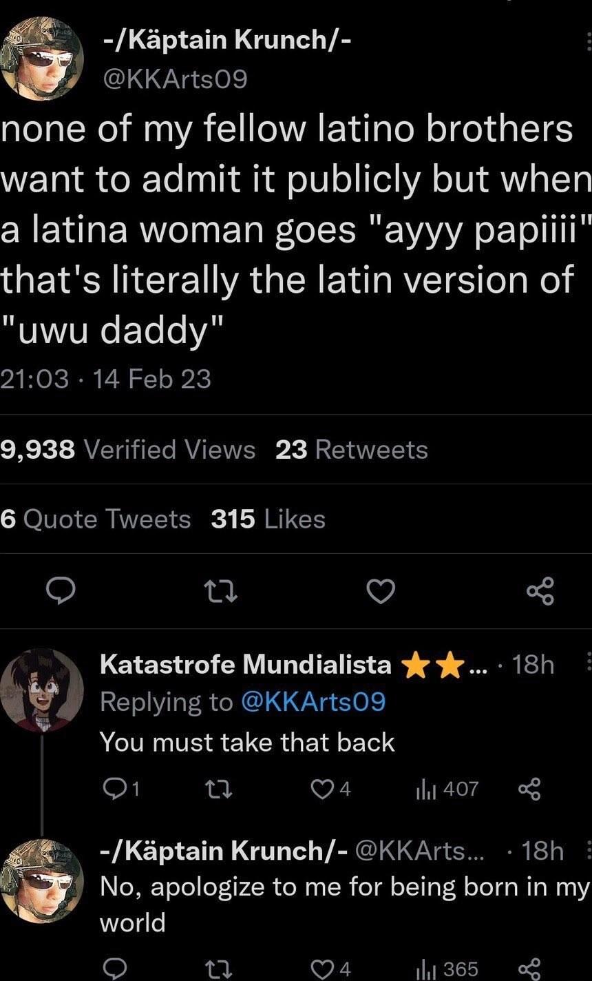DLE SN G VA W KKArts09 none of my fellow latino brothers WETSI o lTo osTh R afoI o YA o IV Y LT a latina woman goes ayyy papi thats literally the latin version of uwu daddy 2103 14 Feb 23 Rk AVETO TG RVETERE X IETE S 6 Quote Tweets 315 Likes e Q Katastrofe Mundialista 18h j Replying to KKArts09 ACTINTESEICRGE LR o1 u Q4 hidor o Kaptain Krunch KKArts 18h No apologize to me for being born in my worl