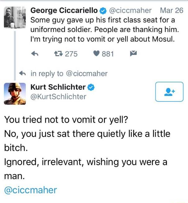 3 George Ciccariello ciccmaher Mar 26 Some guy gave up his first class seat for a uniformed soldier People are thanking him Im trying not to vomit or yell about Mosul 93 275 881 in reply to ciccmaher Kurt Schlichter KurtSchlichter You tried not to vomit or yell No you just sat there quietly like a little bitch Ignored irrelevant wishing you were a man ciccmaher