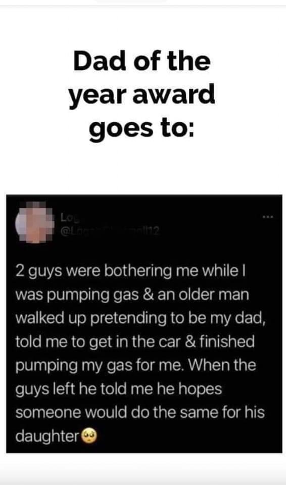 Dad of the year award goes to 2 guys were bothering me while was pumping gas an older man walked up pretending to be my dad told me to get in the car finished pumping my gas for me When the guys left he told me he hopes someone would do the same for his daughter