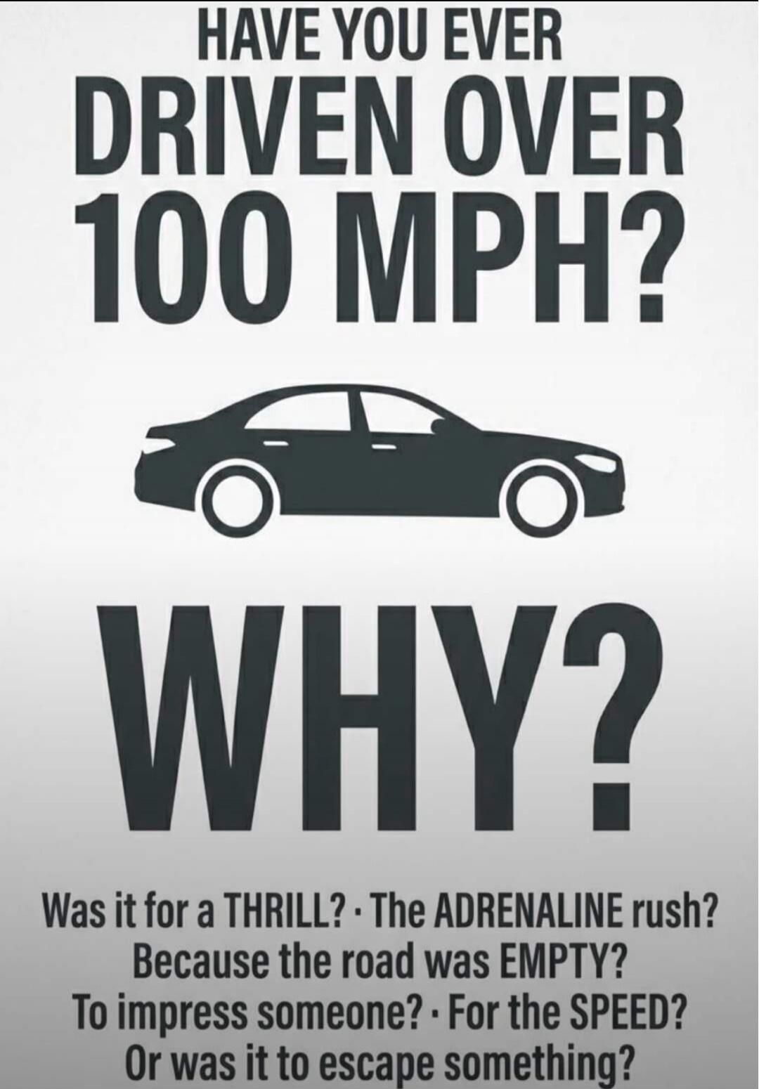 HAVE YOU EVER DRIVEN OVER 100 MPH? WHY? Was it for a THRILL? The ADRENALINE rush? Because the road was EMPTY? To impress someone? For the SPEED? Or was it to escape something?