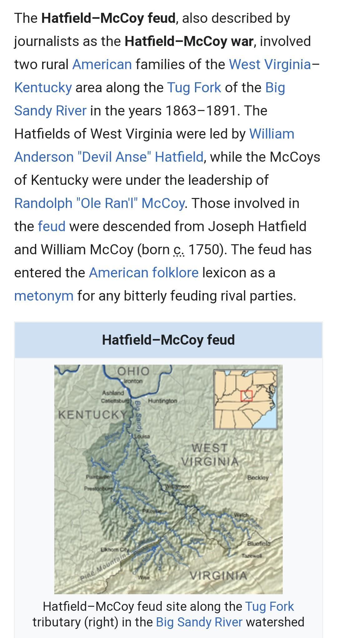 The Hatfield McCoy feud also described by journalists as the HatfieldMcCoy war involved two rural American families of the West Virginia Kentucky area along the Tug Fork of the Big Sandy River in the years 1863 1891 The Hatfields of West Virginia were led by William Anderson Devil Anse Hatfield while the McCoys of Kentucky were under the leadership of Randolph Ole Ranl McCoy Those involved in the 