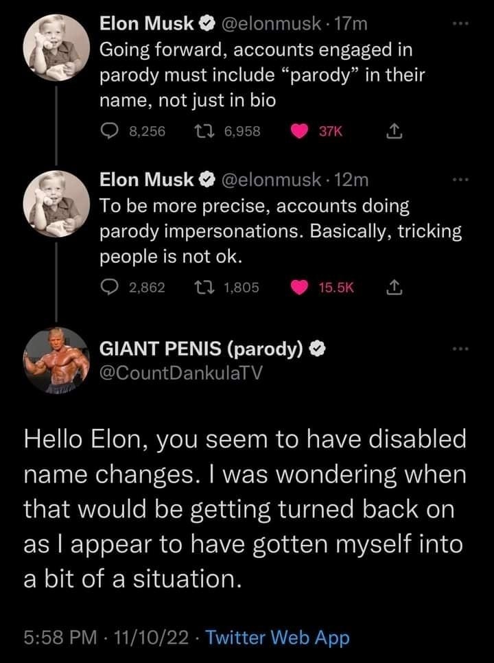 Elon Musk elonmusk 17m Going forward accounts engaged in parody must include parody in their name not just in bio 1 6958 3K A Elon Musk elonmusk 12m To be more precise accounts doing parody impersonations Basically tricking people is not ok O 2862 111805 185K GIANT PENIS parody Gl EL T EIAY Hello Elon you seem to have disabled name changes was wondering when that would be getting turned back on as