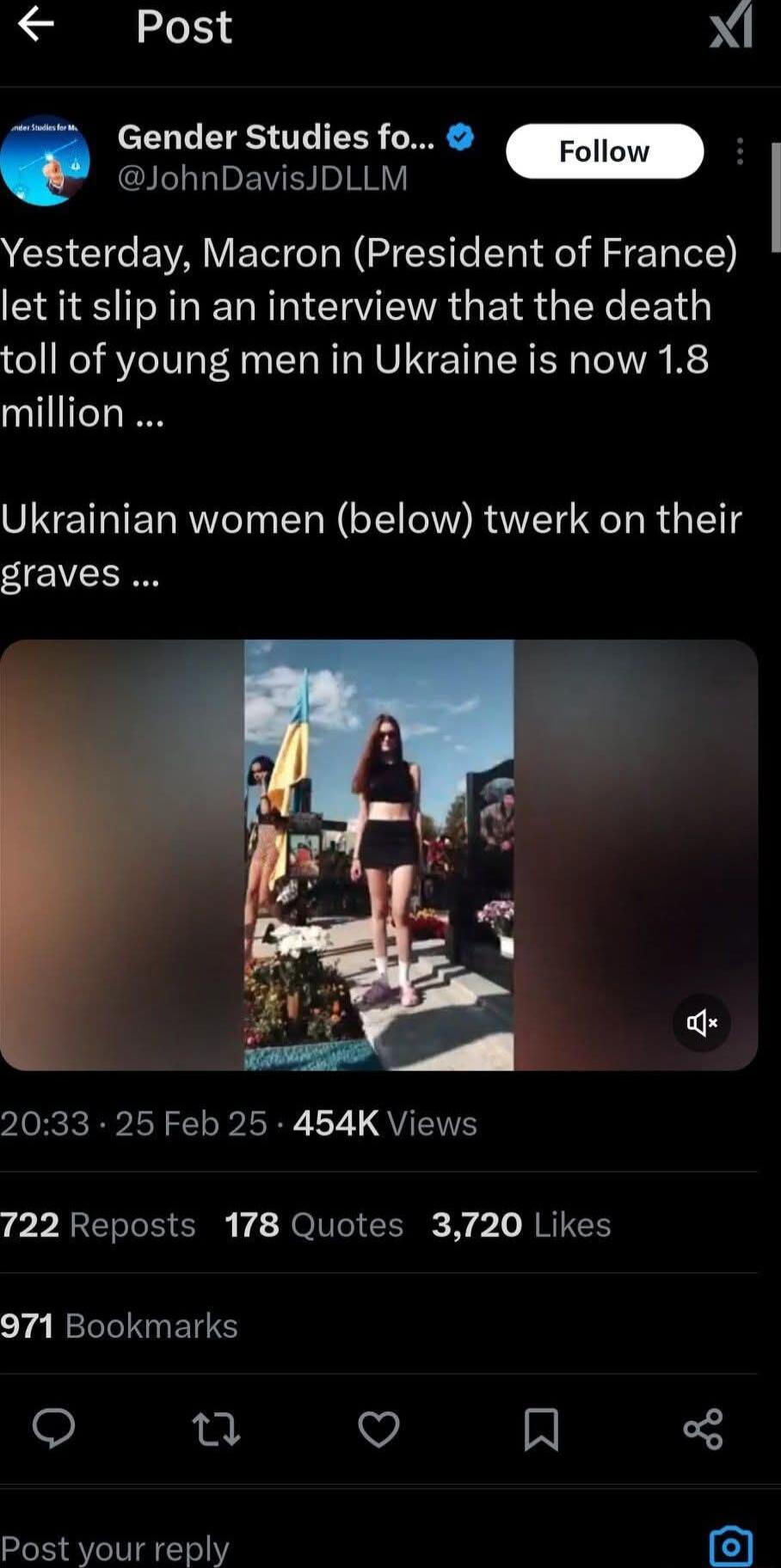 A Post Gender Studies fo Follow JohnDavisJDLLM Yesterday Macron President of France let it slip in an interview that the death toll of young men in Ukraine is now 18 million Ukrainian women below twerk on their graves 2033 25 Feb 25 454K Views 722 Reposts 178 Quotes 3720 Likes 971 Bookmarks o ol v N Post your reply