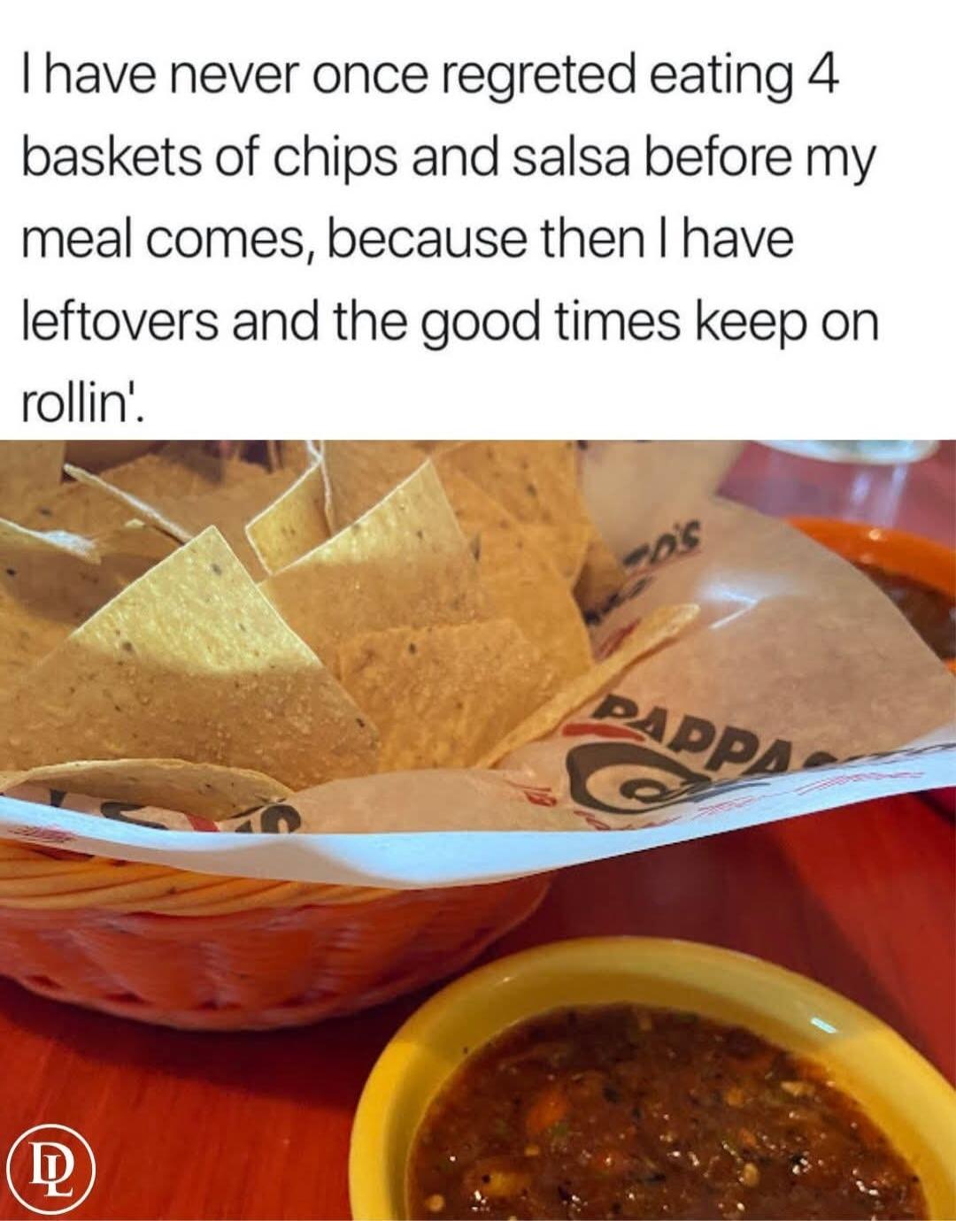 have never once regreted eating 4 baskets of chips and salsa before my meal comes because then have leftovers and the good times keep on rollin