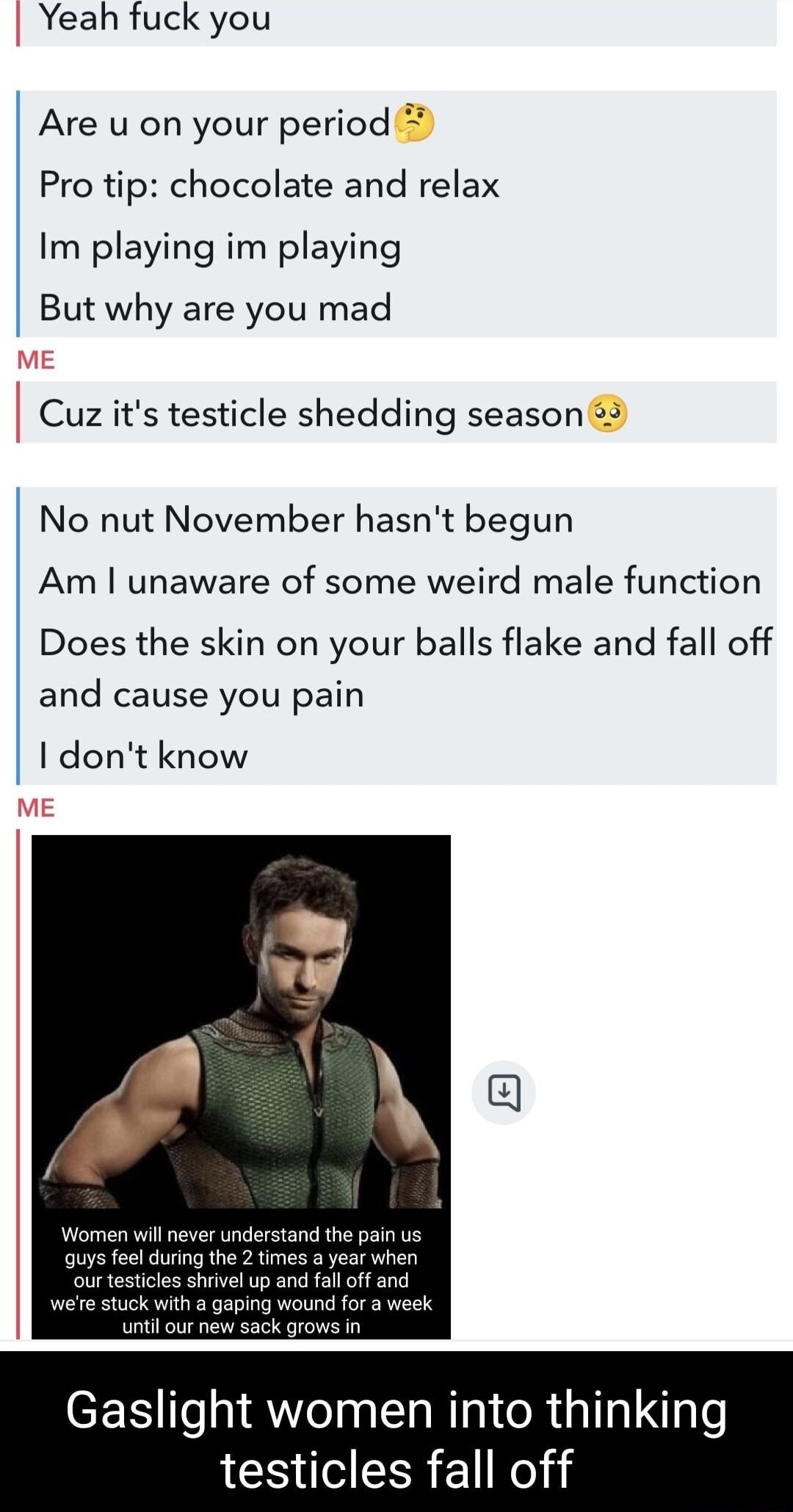 Yeah fuck you Are u on your period Pro tip chocolate and relax Im playing im playing But why are you mad Cuz its testicle shedding season 3 No nut November hasnt begun Am unaware of some weird male function Does the skin on your balls flake and fall off and cause you pain dont know Gaslight women into thinking testicles fall off