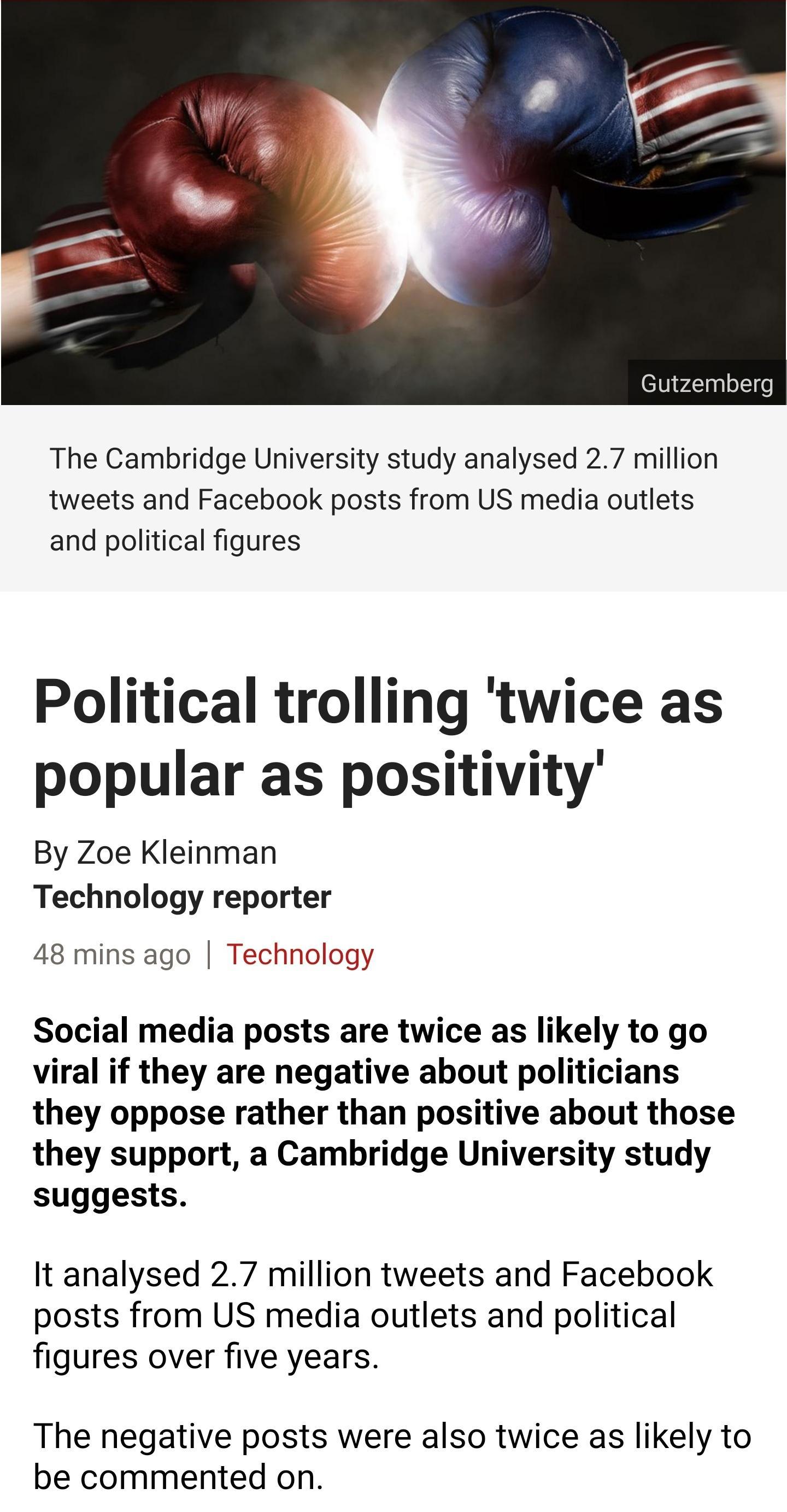Gutzemberg The Cambridge University study analysed 27 million tweets and Facebook posts from US media outlets and political figures Political trolling twice as popular as positivity By Zoe Kleinman Technology reporter 48 mins ago Technology Social media posts are twice as likely to go viral if they are negative about politicians they oppose rather than positive about those they support a Cambridge