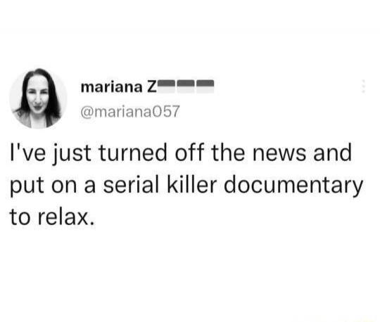 I've just turned off the news and put on a serial killer documentary to relax.