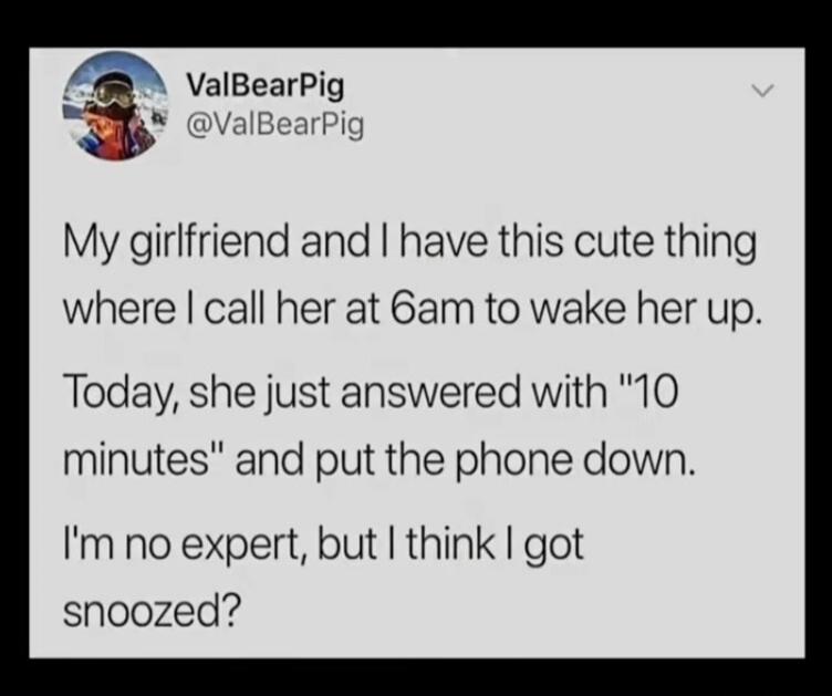 ValBearPig @ValBearPig My girlfriend and I have this cute thing where I call her at 6am to wake her up. Today, she just answered with 10 minutes and put the phone down. Im no expert, but I think I got snoozed?
