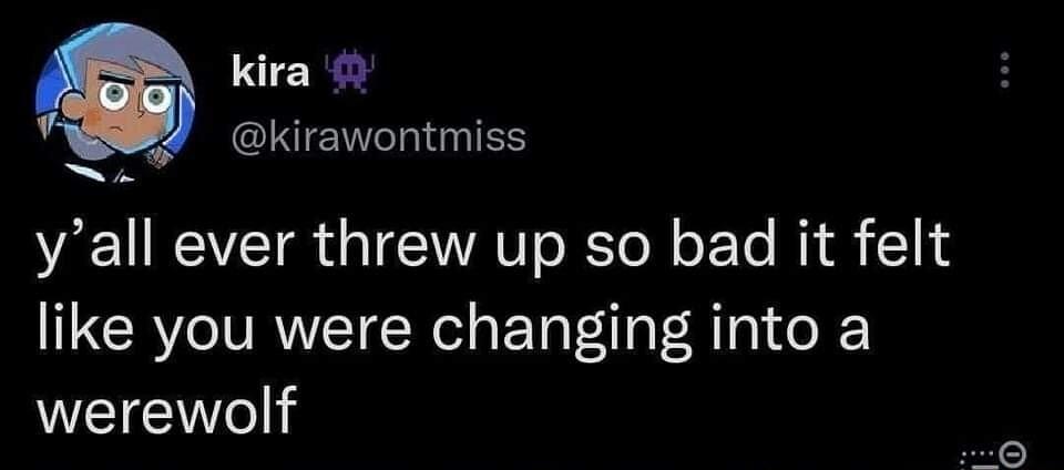 kira GINENTINIES yall ever threw up so bad it felt like you were changing into a WEIEe
