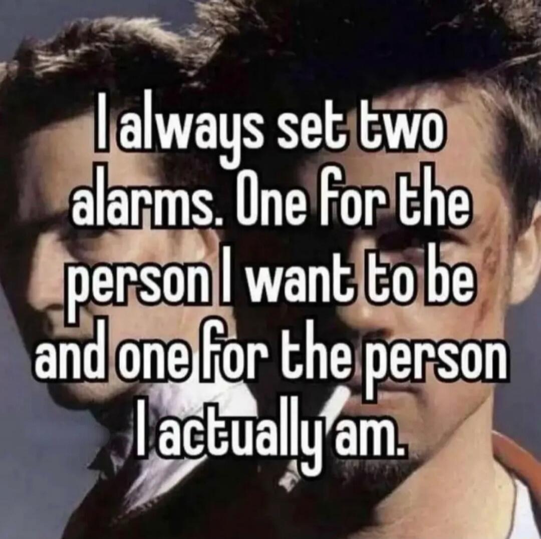 I always set two alarms. One for the person I want to be and one for the person I actually am.