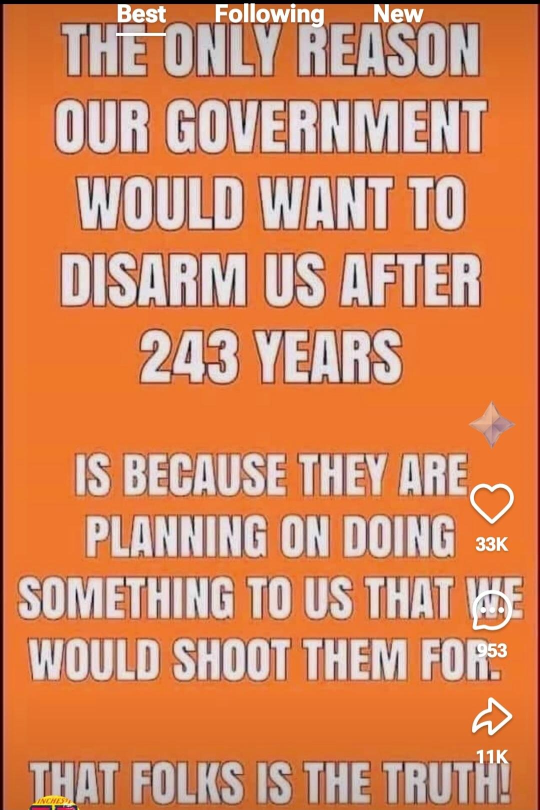 THE ONLY REASON OUR GOVERNMENT WOULD WANT TO DISARM US AFTER 243 YEARS IS BECAUSE THEY ARE PLANNING ON DOING SOMETHING TO US THAT WE WOULD SHOOT THEM FOR. THAT FOLKS IS THE TRUTH!