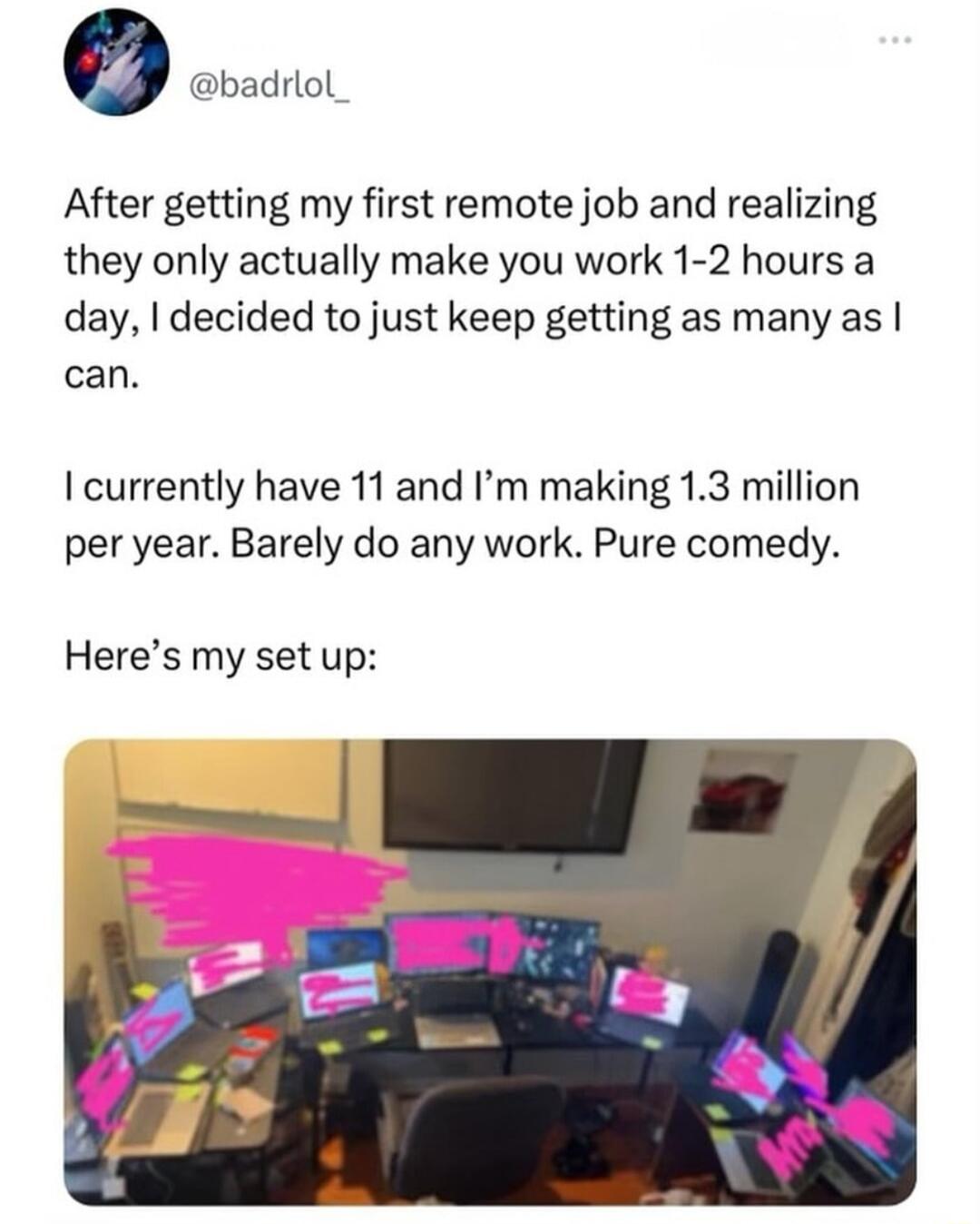 o badrlol After getting my first remote job and realizing they only actually make you work 1 2 hours a day decided to just keep getting as many as can I currently have 11 and Im making 13 million per year Barely do any work Pure comedy Heres my set up