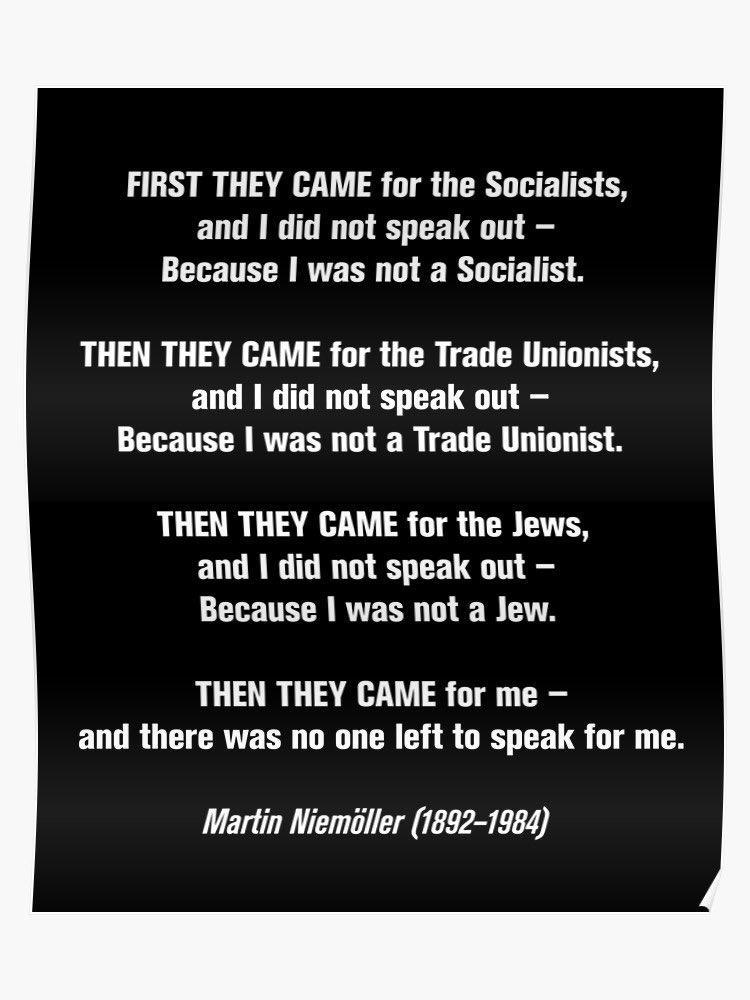 FIRST THEY CAME for the Socialists and did not speak out Because was not a Socialist THEN THEY CAME for the Trade Unionists and did not speak out Because was not a Trade Unionist THEN THEY CAME for the Jews ELGREG G SGR Because was not a Jew THEN THEY CAME for me and there was no one left to speak for me Martin Niemiiller 1892 1984